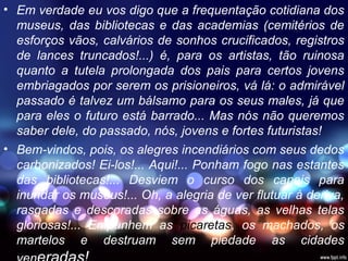 • Em verdade eu vos digo que a frequentação cotidiana dos
museus, das bibliotecas e das academias (cemitérios de
esforços vãos, calvários de sonhos crucificados, registros
de lances truncados!...) é, para os artistas, tão ruinosa
quanto a tutela prolongada dos pais para certos jovens
embriagados por serem os prisioneiros, vá lá: o admirável
passado é talvez um bálsamo para os seus males, já que
para eles o futuro está barrado... Mas nós não queremos
saber dele, do passado, nós, jovens e fortes futuristas!
• Bem-vindos, pois, os alegres incendiários com seus dedos
carbonizados! Ei-los!... Aqui!... Ponham fogo nas estantes
das bibliotecas!... Desviem o curso dos canais para
inundar os museus!... Oh, a alegria de ver flutuar à deriva,
rasgadas e descoradas sobre as águas, as velhas telas
gloriosas!... Empunhem as picaretas, os machados, os
martelos e destruam sem piedade as cidades
 