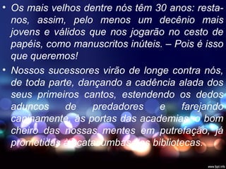 • Os mais velhos dentre nós têm 30 anos: resta-
nos, assim, pelo menos um decênio mais
jovens e válidos que nos jogarão no cesto de
papéis, como manuscritos inúteis. – Pois é isso
que queremos!
• Nossos sucessores virão de longe contra nós,
de toda parte, dançando a cadência alada dos
seus primeiros cantos, estendendo os dedos
aduncos de predadores e farejando
caninamente, às portas das academias, o bom
cheiro das nossas mentes em putrefação, já
prometidas às catacumbas das bibliotecas.
 