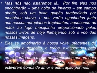 • Mas nós não estaremos lá... Por fim eles nos
encontrarão – uma noite de inverno – em campo
aberto, sob um triste galpão tamborilado por
monótona chuva, e nos verão agachados junto
aos nossos aeroplanos trepidantes, aquecendo as
mãos ao fogo mesquinho proporcionado pelos
nossos livros de hoje flamejando sob o voo das
nossas imagens.
• Eles se amotinarão à nossa volta, ofegantes de
angústia e despeito, e todos, exasperados pela
nossa soberba, inestancável audácia, se
precipitarão para matar-nos, impelidos por um ódio
tanto mais implacável quanto seus corações
estiverem ébrios de amor e admiração por nós.
 