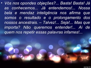 • Vós nos opondes objeções?... Basta! Basta! Já
as conhecemos... Já entendemos!... Nossa
bela e mendaz inteligência nos afirma que
somos o resultado e o prolongamento dos
nossos ancestrais. – Talvez!... Seja!... Mas que
importa? Não queremos entender!... Ai de
quem nos repetir essas palavras infames!...
 