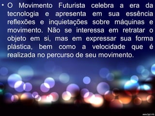 • O Movimento Futurista celebra a era da
tecnologia e apresenta em sua essência
reflexões e inquietações sobre máquinas e
movimento. Não se interessa em retratar o
objeto em si, mas em expressar sua forma
plástica, bem como a velocidade que é
realizada no percurso de seu movimento.
 