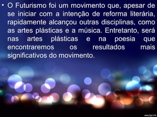 • O Futurismo foi um movimento que, apesar de
se iniciar com a intenção de reforma literária,
rapidamente alcançou outras disciplinas, como
as artes plásticas e a música. Entretanto, será
nas artes plásticas e na poesia que
encontraremos os resultados mais
significativos do movimento.
 