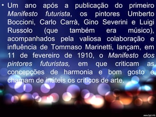 • Um ano após a publicação do primeiro
Manifesto futurista, os pintores Umberto
Boccioni, Carlo Carrà, Gino Severini e Luigi
Russolo (que também era músico),
acompanhados pela valiosa colaboração e
influência de Tommaso Marinetti, lançam, em
11 de fevereiro de 1910, o Manifesto dos
pintores futuristas, em que criticam as
concepções de harmonia e bom gosto e
chamam de inúteis os críticos de arte.
 