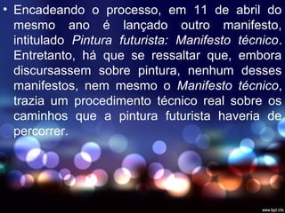 • Encadeando o processo, em 11 de abril do
mesmo ano é lançado outro manifesto,
intitulado Pintura futurista: Manifesto técnico.
Entretanto, há que se ressaltar que, embora
discursassem sobre pintura, nenhum desses
manifestos, nem mesmo o Manifesto técnico,
trazia um procedimento técnico real sobre os
caminhos que a pintura futurista haveria de
percorrer.
 