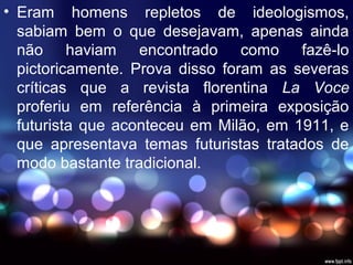 • Eram homens repletos de ideologismos,
sabiam bem o que desejavam, apenas ainda
não haviam encontrado como fazê-lo
pictoricamente. Prova disso foram as severas
críticas que a revista florentina La Voce
proferiu em referência à primeira exposição
futurista que aconteceu em Milão, em 1911, e
que apresentava temas futuristas tratados de
modo bastante tradicional.
 
