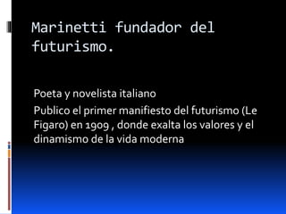 Marinetti fundador del
futurismo.
Poeta y novelista italiano
Publico el primer manifiesto del futurismo (Le
Figaro) en 1909 , donde exalta los valores y el
dinamismo de la vida moderna
 