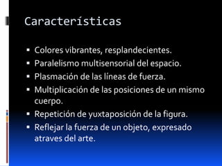 Características
 Colores vibrantes, resplandecientes.
 Paralelismo multisensorial del espacio.
 Plasmación de las líneas de fuerza.
 Multiplicación de las posiciones de un mismo
cuerpo.
 Repetición de yuxtaposición de la figura.
 Reflejar la fuerza de un objeto, expresado
atraves del arte.
 