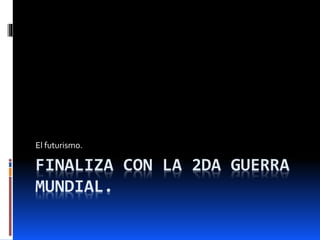 FINALIZA CON LA 2DA GUERRA
MUNDIAL.
El futurismo.
 