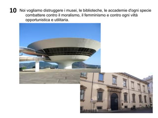 10 Noi vogliamo distruggere i musei, le biblioteche, le accademie d'ogni specie
combattere contro il moralismo, il femminismo e contro ogni viltà
opportunistica e utilitaria.
 