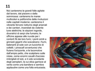 11
Noi canteremo le grandi folle agitate
dal lavoro, dal piacere o dalla
sommossa: canteremo le maree
multicolori e polifoniche delle rivoluzioni
nelle capitali moderne; canteremo il
vibrante fervore notturno degli arsenali
e dei cantieri, incendiati da violente
lune elettriche; le stazioni ingorde,
divoratrici di serpi che fumano; le
officine appese alle nuvole per i
contorti fili dei loro fumi; i ponti simili a
ginnasti giganti che scavalcano i fiumi,
balenanti al sole con un luccichio di
coltelli; i piroscafi avventurosi che
fiutano l'orizzonte, e le locomotive
dall'ampio petto, che scalpitano sulle
rotaie, come enormi cavalli d'acciaio
imbrigliati di tubi, e il volo scivolante
degli aeroplani, la cui elica garrisce al
vento come una bandiera e sembra
applaudire come una folla entusiasta.
 