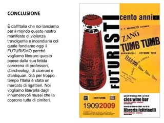 CONCLUSIONE
È dall'Italia che noi lanciamo
per il mondo questo nostro
manifesto di violenza
travolgente e incendiaria col
quale fondiamo oggi il
FUTURISMO perché
vogliamo liberare questo
paese dalla sua fetida
cancrena di professori,
d'archeologi, di ciceroni e
d'antiquari. Già per troppo
tempo l'Italia è stata un
mercato di rigattieri. Noi
vogliamo liberarla dagli
innumerevoli musei che la
coprono tutta di cimiteri.
 