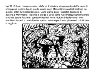 Nel 1910 il suo primo romanzo, Mafarka il futurista, viene assolto dall'accusa di
oltraggio al pudore. Ma in quello stesso anno Marinetti trova alleati inattesi: tre
giovani pittori (Umberto Boccioni, Carlo Carrà, Luigi Russolo) decidono di
aderire al Movimento. Insieme a loro (e a poeti come Aldo Palazzeschi) Marinetti
lancia le serate futuriste: spettacoli teatrali in cui i futuristi declamano i loro
manifesti davanti a una folla che spesso accorre per il solo piacere di colpirli con
ortaggi vari.
 
