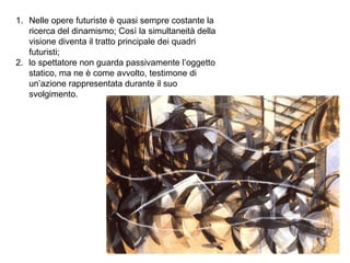 1. Nelle opere futuriste è quasi sempre costante la
ricerca del dinamismo; Così la simultaneità della
visione diventa il tratto principale dei quadri
futuristi;
2. lo spettatore non guarda passivamente l’oggetto
statico, ma ne è come avvolto, testimone di
un’azione rappresentata durante il suo
svolgimento.
 