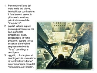1. Per rendere l’idea del
moto nelle arti visive,
immobili per costituzione,
il futurismo si serve, in
pittura e in scultura,
principalmente delle
“linee-forza”;
2. poiché la linea agisce
psicologicamente su noi
con significato
direzionale, essa,
collocandosi in varie
posizioni, supera la sua
essenza di semplice
segmento e diventa
“forza” centrifuga e
centripeta
3. oggetti, colori e piani si
sospingono in una catena
di “contrasti simultanei”,
determinando la resa del
“dinamismo universale”.
 