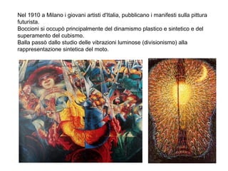 Nel 1910 a Milano i giovani artisti d'Italia, pubblicano i manifesti sulla pittura
futurista.
Boccioni si occupò principalmente del dinamismo plastico e sintetico e del
superamento del cubismo.
Balla passò dallo studio delle vibrazioni luminose (divisionismo) alla
rappresentazione sintetica del moto.
 