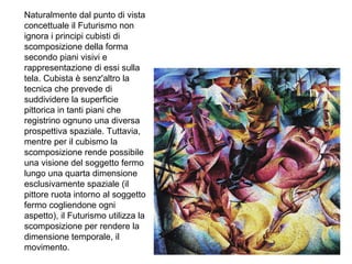 Naturalmente dal punto di vista
concettuale il Futurismo non
ignora i principi cubisti di
scomposizione della forma
secondo piani visivi e
rappresentazione di essi sulla
tela. Cubista è senz'altro la
tecnica che prevede di
suddividere la superficie
pittorica in tanti piani che
registrino ognuno una diversa
prospettiva spaziale. Tuttavia,
mentre per il cubismo la
scomposizione rende possibile
una visione del soggetto fermo
lungo una quarta dimensione
esclusivamente spaziale (il
pittore ruota intorno al soggetto
fermo cogliendone ogni
aspetto), il Futurismo utilizza la
scomposizione per rendere la
dimensione temporale, il
movimento.
 