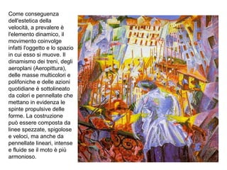 Come conseguenza
dell'estetica della
velocità, a prevalere è
l'elemento dinamico, il
movimento coinvolge
infatti l'oggetto e lo spazio
in cui esso si muove. Il
dinamismo dei treni, degli
aeroplani (Aeropittura),
delle masse multicolori e
polifoniche e delle azioni
quotidiane è sottolineato
da colori e pennellate che
mettano in evidenza le
spinte propulsive delle
forme. La costruzione
può essere composta da
linee spezzate, spigolose
e veloci, ma anche da
pennellate lineari, intense
e fluide se il moto è più
armonioso.
 