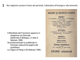 1
Il Manifesto del Futurismo apparve in 
anteprima sul Giornale 
dell’Emilia di Bologna, in data 5 
febbraio 1909
Successivamente fu pubblicato in 
francese sulla prima pagina del 
quotidiano 
Le Figaro di Parigi il 20 febbraio 1909.
  Noi vogliamo cantare l'amor del pericolo, l'abitudine all'energia e alla temerità.
 