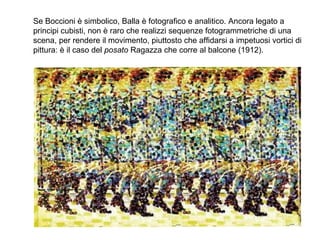 Se Boccioni è simbolico, Balla è fotografico e analitico. Ancora legato a
principi cubisti, non è raro che realizzi sequenze fotogrammetriche di una
scena, per rendere il movimento, piuttosto che affidarsi a impetuosi vortici di
pittura: è il caso del posato Ragazza che corre al balcone (1912).
 