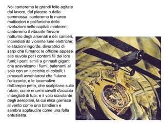 Noi canteremo le grandi folle agitate
dal lavoro, dal piacere o dalla
sommossa: canteremo le maree
multicolori e polifoniche delle
rivoluzioni nelle capitali moderne;
canteremo il vibrante fervore
notturno degli arsenali e dei cantieri,
incendiati da violente lune elettriche;
le stazioni ingorde, divoratrici di
serpi che fumano; le officine appese
alle nuvole per i contorti fili dei loro
fumi; i ponti simili a ginnasti giganti
che scavalcano i fiumi, balenanti al
sole con un luccichio di coltelli; i
piroscafi avventurosi che fiutano
l'orizzonte, e le locomotive
dall'ampio petto, che scalpitano sulle
rotaie, come enormi cavalli d'acciaio
imbrigliati di tubi, e il volo scivolante
degli aeroplani, la cui elica garrisce
al vento come una bandiera e
sembra applaudire come una folla
entusiasta.
 