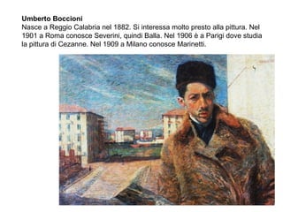 Umberto Boccioni
Nasce a Reggio Calabria nel 1882. Si interessa molto presto alla pittura. Nel
1901 a Roma conosce Severini, quindi Balla. Nel 1906 è a Parigi dove studia
la pittura di Cezanne. Nel 1909 a Milano conosce Marinetti.
 