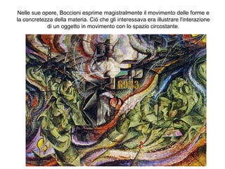 Nelle sue opere, Boccioni esprime magistralmente il movimento delle forme e
la concretezza della materia. Ciò che gli interessava era illustrare l'interazione
di un oggetto in movimento con lo spazio circostante.
 