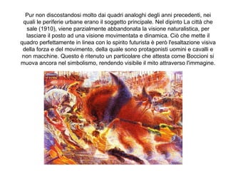 Pur non discostandosi molto dai quadri analoghi degli anni precedenti, nei
quali le periferie urbane erano il soggetto principale. Nel dipinto La città che
sale (1910), viene parzialmente abbandonata la visione naturalistica, per
lasciare il posto ad una visione movimentata e dinamica. Ciò che mette il
quadro perfettamente in linea con lo spirito futurista è però l'esaltazione visiva
della forza e del movimento, della quale sono protagonisti uomini e cavalli e
non macchine. Questo è ritenuto un particolare che attesta come Boccioni si
muova ancora nel simbolismo, rendendo visibile il mito attraverso l'immagine.
 
