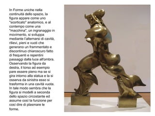 In Forme uniche nella
continuità dello spazio, la
figura appare come uno
"scorticato" anatomico, e al
contempo come una
"macchina", un ingranaggio in
movimento, si sviluppa
mediante l’alternarsi di cavità,
rilievi, pieni e vuoti che
generano un frammentato e
discontinuo chiaroscuro fatto
di frequenti e repentini
passaggi dalla luce all'ombra.
Osservando la figura da
destra, il torso ad esempio
pare essere pieno ma se si
gira intorno alla statua e la si
osserva da sinistra esso si
trasforma in una cavità vuota.
In tale modo sembra che la
figura si modelli a seconda
dello spazio circostante ed
assume così la funzione per
così dire di plasmare le
forme.
 