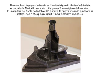 Durante il suo impegno bellico deve ricredersi riguardo alla teoria futurista
enunciata da Marinetti, secondo cui la guerra è «sola igiene del mondo».
In una lettera dal fronte nell'ottobre 1915 scrive: la guerra «quando si attende di
battersi, non è che questo: insetti + noia = eroismo oscuro....»
 