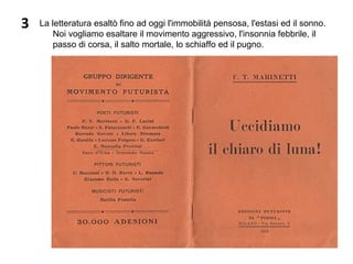 3 La letteratura esaltò fino ad oggi l'immobilità pensosa, l'estasi ed il sonno. 
Noi vogliamo esaltare il movimento aggressivo, l'insonnia febbrile, il 
passo di corsa, il salto mortale, lo schiaffo ed il pugno.
 
