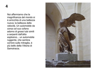 4
Noi affermiamo che la 
magnificenza del mondo si 
è arricchita di una bellezza 
nuova; la bellezza della 
velocità. Un automobile da 
corsa col suo cofano 
adorno di grossi tubi simili 
a serpenti dall'alito 
esplosivo... un automobile 
ruggente, che sembra 
correre sulla mitraglia, è 
più bello della Vittoria di 
Samotracia.
 