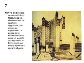 7
Non v'è più bellezza 
se non nella lotta. 
Nessuna opera 
che non abbia un 
carattere 
aggressivo può 
essere un 
capolavoro. La 
poesia deve 
essere concepita 
come un violento 
assalto contro le 
forze ignote, per 
ridurle a prostrarsi 
davanti all'uomo.
 