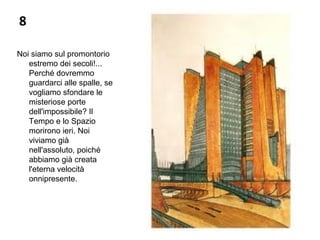 8
Noi siamo sul promontorio
estremo dei secoli!...
Perché dovremmo
guardarci alle spalle, se
vogliamo sfondare le
misteriose porte
dell'impossibile? Il
Tempo e lo Spazio
morirono ieri. Noi
viviamo già
nell'assoluto, poiché
abbiamo già creata
l'eterna velocità
onnipresente.
 