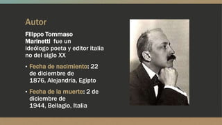 Autor
Filippo Tommaso
Marinetti fue un
ideólogo poeta y editor italia
no del siglo XX
▪ Fecha de nacimiento: 22
de diciembre de
1876, Alejandría, Egipto
▪ Fecha de la muerte: 2 de
diciembre de
1944, Bellagio, Italia
 