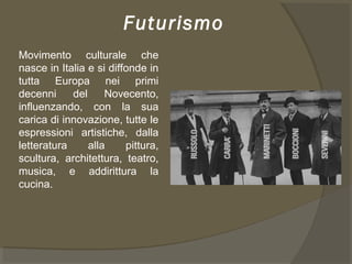 Futurismo
Movimento culturale che
nasce in Italia e si diffonde in
tutta Europa nei primi
decenni del Novecento,
influenzando, con la sua
carica di innovazione, tutte le
espressioni artistiche, dalla
letteratura alla pittura,
scultura, architettura, teatro,
musica, e addirittura la
cucina.
 