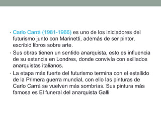 • Carlo Carrà (1981-1966) es uno de los iniciadores del
futurismo junto con Marinetti, además de ser pintor,
escribió libros sobre arte.
• Sus obras tienen un sentido anarquista, esto es influencia
de su estancia en Londres, donde convivía con exiliados
anarquistas italianos.
• La etapa más fuerte del futurismo termina con el estallido
de la Primera guerra mundial, con ello las pinturas de
Carlo Carrà se vuelven más sombrías. Sus pintura más
famosa es El funeral del anarquista Galli
 