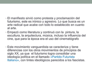 • El manifiesto sirvió como protesta y proclamación del
futurismo, este es irónico y agresivo. Lo que busca es un
arte radical que acabe con todo lo establecido en cuanto
al arte.
• Empezó como literatura y continuó con la pintura, la
escultura, la arquitectura, música, incluso la influencia del
cine, que para la época era el uso del cinematógrafo
• Este movimiento vanguardista se caracteriza y tiene
diferencias con los otros movimientos de principios de
siglo XX, ya que el futurismo logra consolidar una
ideología política en el llamado «Partido Futurista
Italiano», con tintes ideológicos parecidos a los fascistas.
 