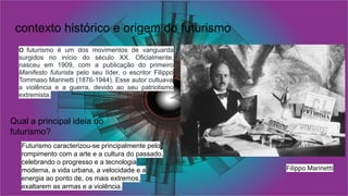 contexto histórico e origem do futurismo
O futurismo é um dos movimentos de vanguarda
surgidos no início do século XX. Oficialmente,
nasceu em 1909, com a publicação do primeiro
Manifesto futurista pelo seu líder, o escritor Filippo
Tommaso Marinetti (1876-1944). Esse autor cultuava
a violência e a guerra, devido ao seu patriotismo
extremista.
Filippo Marinetti
Futurismo caracterizou-se principalmente pelo
rompimento com a arte e a cultura do passado,
celebrando o progresso e a tecnologia
moderna, a vida urbana, a velocidade e a
energia ao ponto de, os mais extremos,
exaltarem as armas e a violência.
Qual a principal ideia do
futurismo?
 
