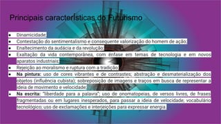 Principais caracterÍsticas do Futurismo
● Dinamicidade;
● Contestação do sentimentalismo e consequente valorização do homem de ação;
● Enaltecimento da audácia e da revolução;
● Exaltação da vida contemporânea, com ênfase em temas de tecnologia e em novos
aparatos industriais;
● Rejeição ao moralismo e ruptura com a tradição;
● Na pintura: uso de cores vibrantes e de contrastes; abstração e desmaterialização dos
objetos (inﬂuência cubista); sobreposição de imagens e traços em busca de representar a
ideia de movimento e velocidade;
● Na escrita: “liberdade para a palavra”; uso de onomatopeias, de versos livres, de frases
fragmentadas ou em lugares inesperados, para passar a ideia de velocidade; vocabulário
tecnológico; uso de exclamações e interjeições para expressar energia.
 