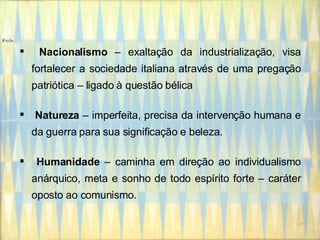 Nacionalismo  – exaltação da industrialização, visa fortalecer a sociedade italiana através de uma pregação patriótica – ligado à questão bélica Natureza  – imperfeita, precisa da intervenção humana e da guerra para sua significação e beleza. Humanidade  – caminha em direção ao individualismo anárquico, meta e sonho de todo espírito forte – caráter oposto ao comunismo. 