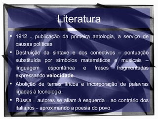 Literatura 1912  –  publicação da primeira antologia, a serviço de causas políticas  Destruição da sintaxe e dos conectivos – pontuação substituída por símbolos matemáticos e musicais – linguagem espontânea e frases fragmentadas expressando  velocidade . Abolição de temas líricos e incorporação de palavras ligadas à tecnologia. Rússia  –  autores se aliam à esquerda  –  ao contrário dos italianos  –  aproximando a poesia do povo. 