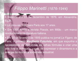 Filippo Marinetti   (1876-1944) Nascido em 22 de dezembro de 1876, em Alexandria, Egito. Lá criou-se, indo para Paris aos 17 anos. Em 1905 funda a revista  Poesia , em Milão - um marco revolucionário na literatura italiana. Em 20 de fevereiro de 1909 publica no jornal  Le Figaro , de Paris, o primeiro  Manifesto Futurista , em que expunha a necessidade de abandonar as velhas fórmulas e criar uma arte livre e anárquica, capaz de expressar o dinamismo e a energia da moderna sociedade industrial. 