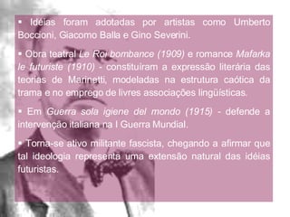 Idéias foram adotadas por artistas como Umberto Boccioni, Giacomo Balla e Gino Severini. Obra teatral  Le Roi bombance (1909)  e romance  Mafarka le futuriste   (1910)  - constituíram a expressão literária das teorias de Marinetti, modeladas na estrutura caótica da trama e no emprego de livres associações lingüísticas. Em  Guerra sola igiene del mondo   (1915) -  defende a intervenção italiana na I Guerra Mundial. Torna-se ativo militante fascista, chegando a afirmar que tal ideologia representa uma extensão natural das idéias futuristas. 