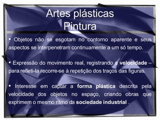 Artes plásticas Pintura Objetos não se esgotam no contorno aparente e seus aspectos se interpenetram continuamente a um só tempo. Expressão do movimento real, registrando a  velocidade  – para refleti-la  recorre-se à repetição dos traços das figuras. Interesse em captar a  forma plástica  descrita pela velocidade dos objetos no espaço,  criando obras que exprimem o mesmo ritmo da  sociedade industrial  . 