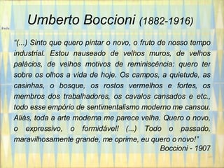 Umberto Boccioni   (1882-1916)   “ (...) Sinto que quero pintar o novo, o fruto de nosso tempo industrial. Estou nauseado de velhos muros, de velhos palácios, de velhos motivos de reminiscência: quero ter sobre os olhos a vida de hoje. Os campos, a quietude, as casinhas, o bosque, os rostos vermelhos e fortes, os membros dos trabalhadores, os cavalos cansados e etc., todo esse empório de sentimentalismo moderno me cansou. Aliás, toda a arte moderna me parece velha. Quero o novo, o expressivo, o formidável! (...) Todo o passado, maravilhosamente grande, me oprime, eu quero o novo!” Boccioni - 1907 