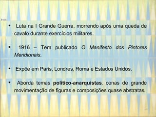 Luta na I Grande Guerra, morrendo após uma queda de cavalo durante exercícios militares. 1916 – Tem publicado  O Manifesto dos Pintores Meridionais . Expõe em Paris, Londres, Roma e Estados Unidos. Aborda temas  político-anarquistas , cenas de grande movimentação de figuras e composições quase abstratas. 