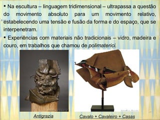 Na escultura – linguagem tridimensional – ultrapassa a questão do movimento absoluto para um movimento relativo, estabelecendo uma tensão e fusão da forma e do espaço, que se interpenetram.  Experiências com materiais não tradicionais – vidro, madeira e couro, em trabalhos que chamou de  polimaterici .  Antigrazia Cavalo + Cavaleiro + Casas 
