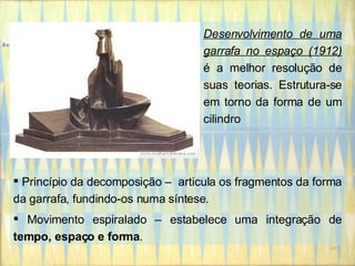 Desenvolvimento de uma garrafa no espaço (1912)  é a melhor resolução de suas teorias. Estrutura-se em torno da forma de um cilindro  Princípio da decomposição –  articula os fragmentos da forma da garrafa, fundindo-os numa síntese.  Movimento espiralado – estabelece uma integração de  tempo, espaço e forma .  