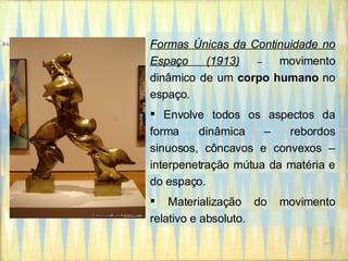 Formas Únicas da Continuidade no Espaço (1913)   –  movimento dinâmico de um  corpo humano  no espaço. Envolve todos os aspectos da forma dinâmica – rebordos sinuosos, côncavos e convexos – interpenetração mútua da matéria e do espaço. Materialização do movimento relativo e absoluto. 