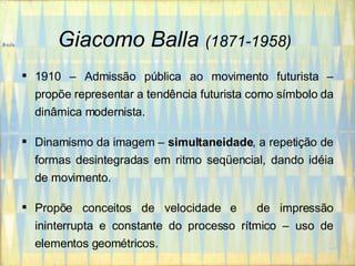 Giacomo Balla   (1871-1958)   1910 – Admissão pública ao movimento futurista – propõe representar a tendência futurista como símbolo da dinâmica modernista. Dinamismo da imagem –  simultaneidade , a repetição de formas desintegradas em ritmo seqüencial, dando idéia de movimento. Propõe conceitos de velocidade e  de impressão ininterrupta e constante do processo rítmico – uso de elementos geométricos.   